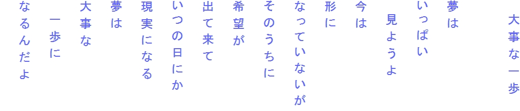 　大事な一歩

夢は
いっぱい
　見ようよ
今は
形に
なっていないが
そのうちに
希望が
出て来て
いつの日にか
現実になる
夢は
大事な
　一歩に
なるんだよ