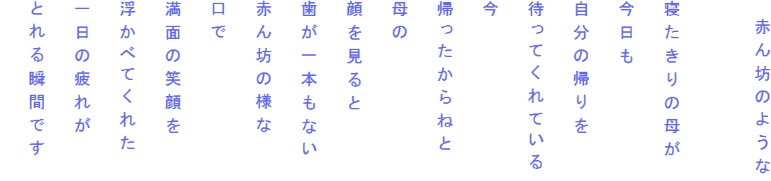 　赤ん坊のような

寝たきりの母が
今日も
自分の帰りを
待ってくれている
今
帰ったからねと
母の
顔を見ると
歯が一本もない
赤ん坊の様な
口で
満面の笑顔を
浮かべてくれた
一日の疲れが
とれる瞬間です