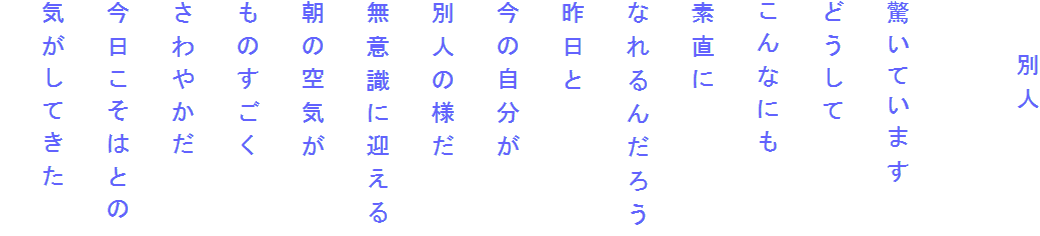 　　別人

驚いています
どうして
こんなにも
素直に
なれるんだろう
昨日と
今の自分が
別人の様だ
無意識に迎える
朝の空気が
ものすごく
さわやかだ
今日こそはとの
気がしてきた