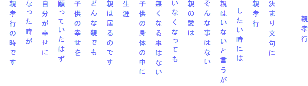 　　親孝行

決まり文句に
親孝行
　したい時には
親はいないと言うが
そんな事はない
親の愛は
いなくなっても
無くなる事はない
子供の身体の中に
生涯
親は居るのです
どんな親でも
子供の幸せを
願っていたはず
自分が幸せに
なった時が
親孝行の時です