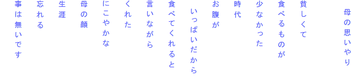 　母の思いやり

貧しくて
食べるものが
少なかった
時代
お腹が
　いっぱいだから
食べてくれると
言いながら
くれた
にこやかな
母の顔
生涯
忘れる
事は無いです