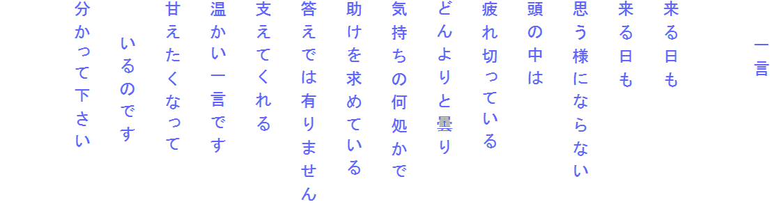 　　一言

来る日も
来る日も
思う様にならない
頭の中は
疲れ切っている
どんよりと曇り
気持ちの何処かで
助けを求めている
答えでは有りません
支えてくれる
温かい一言です
甘えたくなって
　　いるのです
分かって下さい
