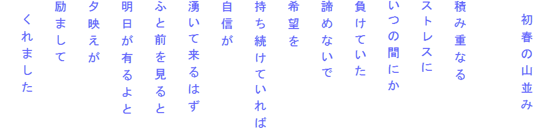 　初春の山並み

積み重なる
ストレスに
いつの間にか
負けていた
諦めないで
希望を
持ち続けていれば
自信が
湧いて来るはず
ふと前を見ると
明日が有るよと
夕映えが
励まして
　くれました