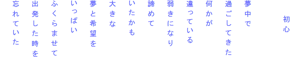 　　初心

夢中で
過ごしてきた
何かが
違っている
弱きになり
諦めて
いたかも
大きな
夢と希望を
いっぱい
ふくらませて
出発した時を
忘れていた