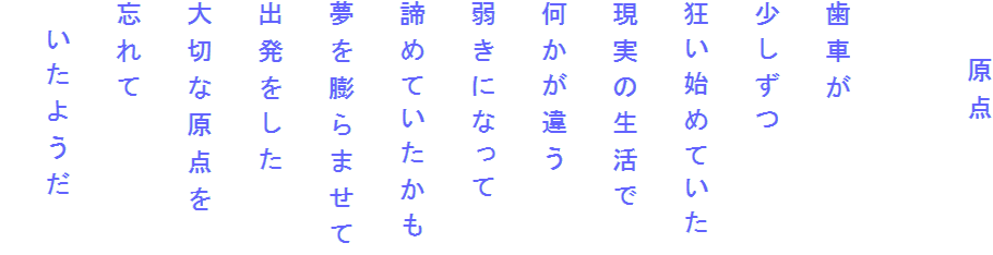 　　原点

歯車が
少しずつ
狂い始めていた
現実の生活で
何かが違う
弱きになって
諦めていたかも
夢を膨らませて
出発をした
大切な原点を
忘れて
　いたようだ