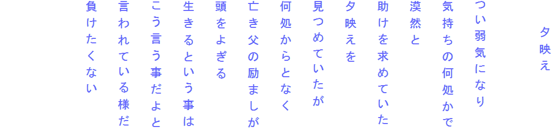　　夕映え

つい弱気になり
気持ちの何処かで
漠然と
助けを求めていた
夕映えを
見つめていたが
何処からとなく
亡き父の励ましが
頭をよぎる
生きるという事は
こう言う事だよと
言われている様だ
負けたくない

