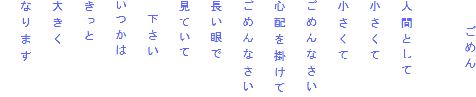 　　ごめん

人間として
小さくて
小さくて
ごめんなさい
心配を掛けて
ごめんなさい
長い眼で
見ていて
　下さい
いつかは
きっと
大きく
なります