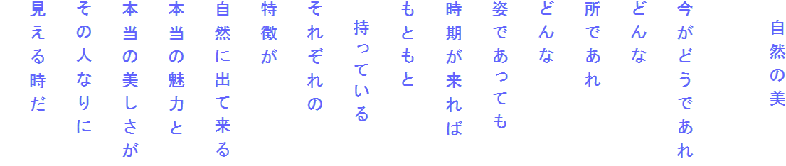 　自然の美

今がどうであれ
どんな
所であれ
どんな
姿であっても
時期が来れば
もともと
　持っている
それぞれの
特徴が
自然に出て来る
本当の魅力と
本当の美しさが
その人なりに
見える時だ