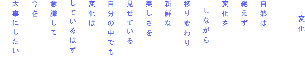 　　変化

自然は
絶えず
変化を
　しながら
移り変わり
新鮮な
美しさを
見せている
自分の中でも
変化は
しているはず
意識して
今を
大事にしたい