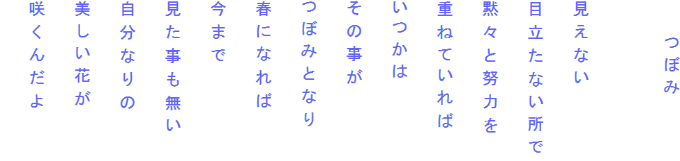 　　つぼみ

見えない
目立たない所で
黙々と努力を
重ねていれば
いつかは
その事が
つぼみとなり
春になれば
今まで
見た事も無い
自分なりの
美しい花が
咲くんだよ