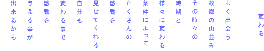 　　変わる

よく出会う
故郷の山並み
その時々の
時期と
様々に変わる
条件によって
たくさんの
感動を
見せてくれる
自分も
変わる事で
感動を
与える事が
出来るかも