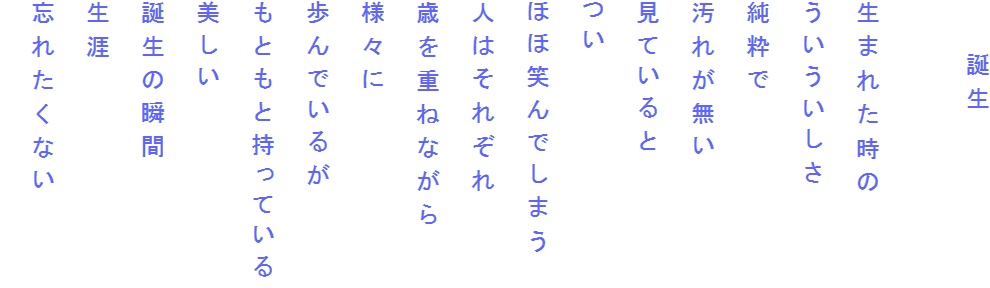 　　誕生

生まれた時の
ういういしさ
純粋で
汚れが無い
見ていると
つい
ほほ笑んでしまう
人はそれぞれ
歳を重ねながら
様々に
歩んでいるが
もともと持っている
美しい
誕生の瞬間
生涯
忘れたくない