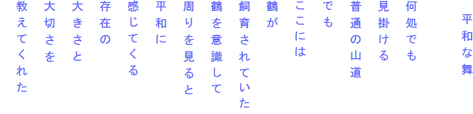 　平和な舞

何処でも
見掛ける
普通の山道
でも
ここには
鶴が
飼育されていた
鶴を意識して
周りを見ると
平和に
感じてくる
存在の
大きさと
大切さを
教えてくれた