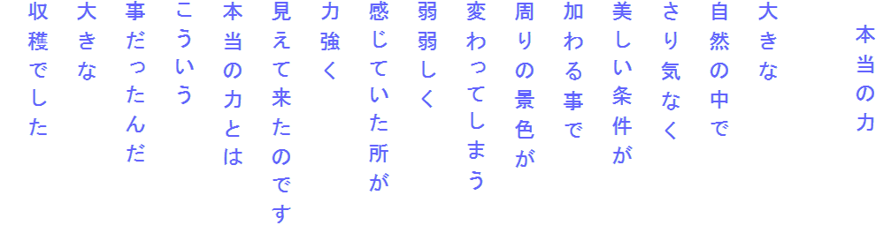 　本当の力

大きな
自然の中で
さり気なく
美しい条件が
加わる事で
周りの景色が
変わってしまう
弱弱しく
感じていた所が
力強く
見えて来たのです
本当の力とは
こういう
事だったんだ
大きな
収穫でした