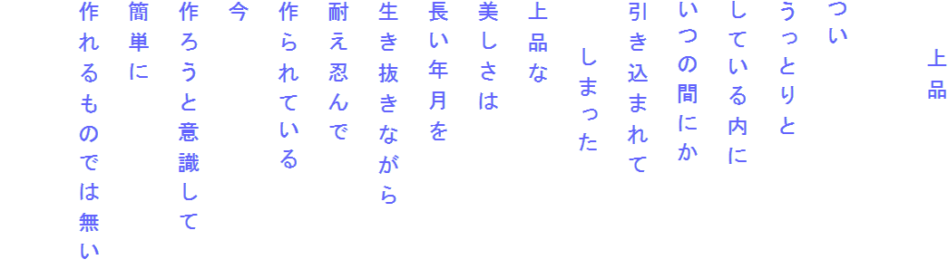 　　上品

つい
うっとりと
している内に
いつの間にか
引き込まれて
　　しまった
上品な
美しさは
長い年月を
生き抜きながら
耐え忍んで
作られている
今
作ろうと意識して
簡単に
作れるものでは無い
