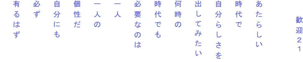 　　歓迎２１

あたらしい
時代で
自分らしさを
出してみたい
何時の
時代でも
必要なのは
一人
一人の
個性だ
自分にも
必ず
有るはず