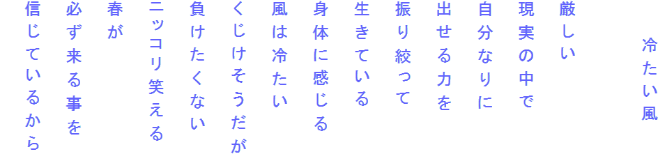 　　冷たい風

厳しい
現実の中で
自分なりに
出せる力を
振り絞って
生きている
身体に感じる
風は冷たい
くじけそうだが
負けたくない
ニッコリ笑える
春が
必ず来る事を
信じているから