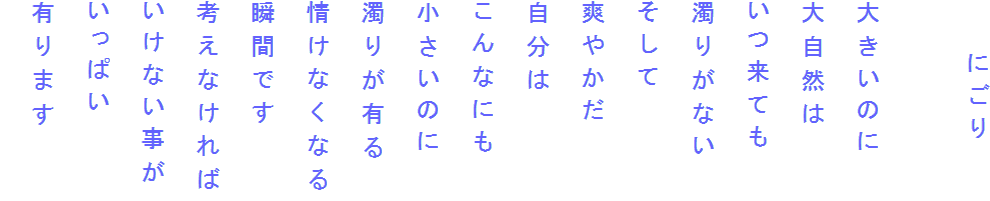 　　にごり

大きいのに
大自然は
いつ来ても
濁りがない
そして
爽やかだ
自分は
こんなにも
小さいのに
濁りが有る
情けなくなる
瞬間です
考えなければ
いけない事が
いっぱい
有ります