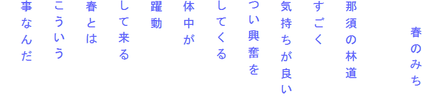 　　春のみち

那須の林道
すごく
気持ちが良い
つい興奮を
してくる
体中が
躍動
して来る
春とは
こういう
事なんだ