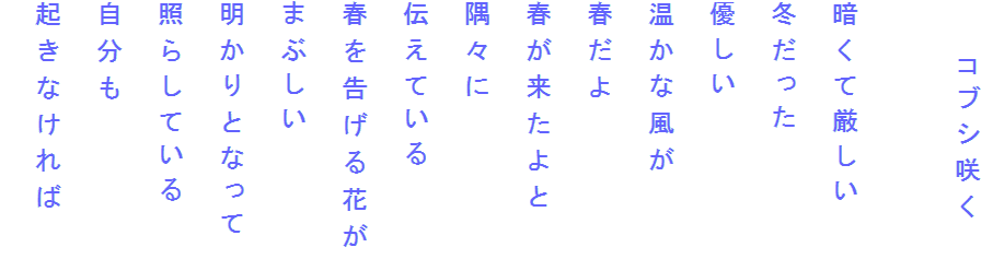 　　コブシ咲く

暗くて厳しい
冬だった
優しい
温かな風が
春だよ
春が来たよと
隅々に
伝えている
春を告げる花が
まぶしい
明かりとなって
照らしている
自分も
起きなければ