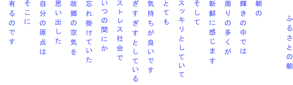 　　ふるさとの朝

朝の
輝きの中では
周りの多くが
新鮮に感じます
そして
スッキリとしていて
とても
気持ちが良いです
ぎすぎすとしている
ストレス社会で
いつの間にか
忘れ掛けていた
故郷の空気を
思い出した
自分の原点は
そこに
有るのです