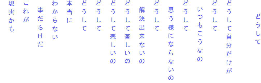 　　どうして

どうして自分だけが
どうして
　いつもこうなの
どうして
　思う様にならないの
どうして
　解決出来ないの
どうして苦しいの
どうして悲しいの
どうして
どうして
本当に
わからない
　事だらけだ
これが
現実かも